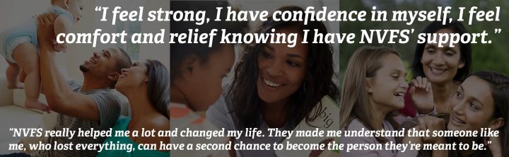 “I feel strong, I have confidence in myself, I feel comfort and relief knowing I have NVFS’ support.” ... “NVFS really helped me a lot and changed my life. They made me understand that someone like me, who lost everything, can have a second chance to become the person they’re meant to be.”